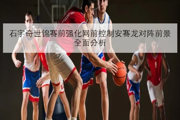 石宇奇世锦赛前强化网前控制安赛龙对阵前景全面分析
